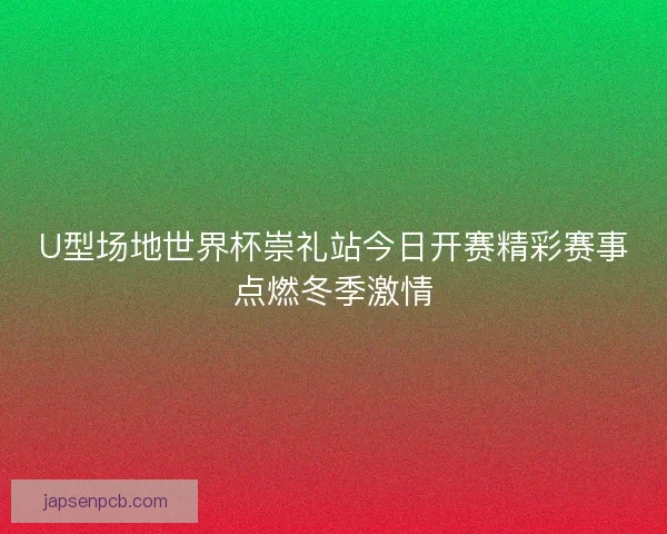 U型场地世界杯崇礼站今日开赛精彩赛事点燃冬季激情