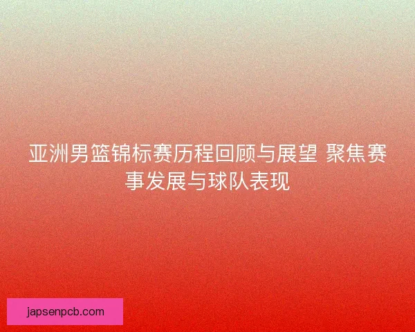 亚洲男篮锦标赛历程回顾与展望 聚焦赛事发展与球队表现