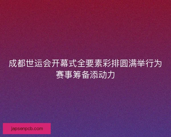 成都世运会开幕式全要素彩排圆满举行为赛事筹备添动力
