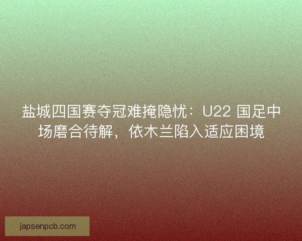 盐城四国赛夺冠难掩隐忧：U22 国足中场磨合待解，依木兰陷入适应困境
