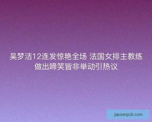 吴梦洁12连发惊艳全场 法国女排主教练做出啼笑皆非举动引热议