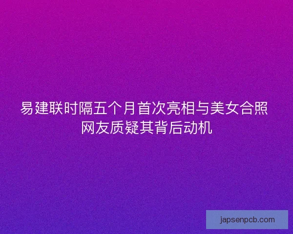 易建联时隔五个月首次亮相与美女合照 网友质疑其背后动机